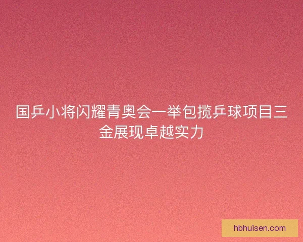 国乒小将闪耀青奥会一举包揽乒球项目三金展现卓越实力
