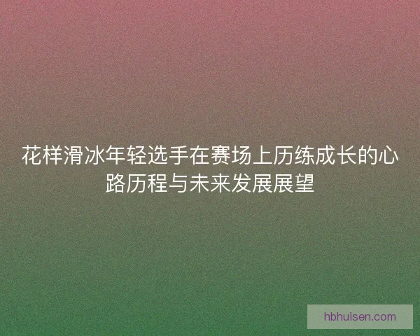 花样滑冰年轻选手在赛场上历练成长的心路历程与未来发展展望