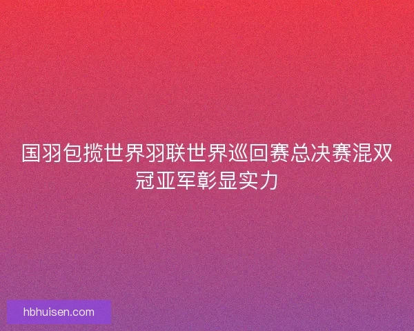 国羽包揽世界羽联世界巡回赛总决赛混双冠亚军彰显实力